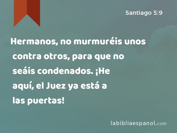 Hermanos, no murmuréis unos contra otros, para que no seáis condenados. ¡He aquí, el Juez ya está a las puertas! - Santiago 5:9