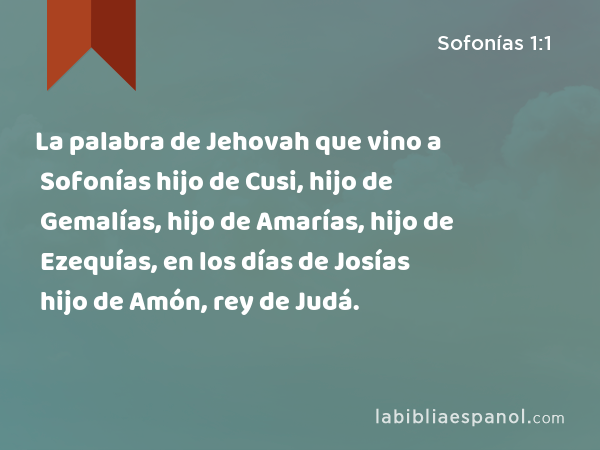 La palabra de Jehovah que vino a Sofonías hijo de Cusi, hijo de Gemalías, hijo de Amarías, hijo de Ezequías, en los días de Josías hijo de Amón, rey de Judá. - Sofonías 1:1