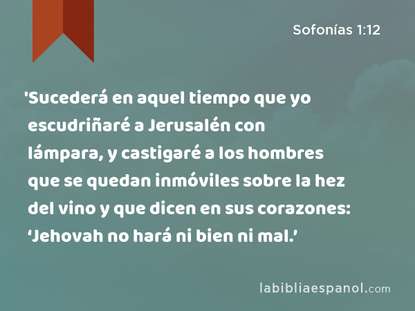 'Sucederá en aquel tiempo que yo escudriñaré a Jerusalén con lámpara, y castigaré a los hombres que se quedan inmóviles sobre la hez del vino y que dicen en sus corazones: ‘Jehovah no hará ni bien ni mal.’ - Sofonías 1:12