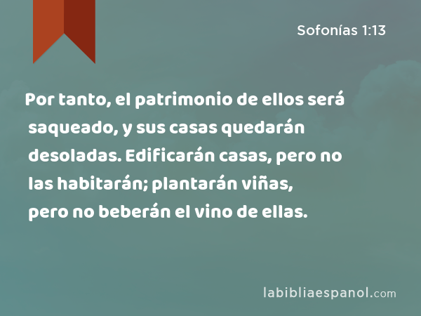 Por tanto, el patrimonio de ellos será saqueado, y sus casas quedarán desoladas. Edificarán casas, pero no las habitarán; plantarán viñas, pero no beberán el vino de ellas. - Sofonías 1:13