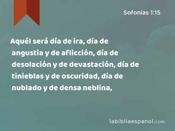 Aquél será día de ira, día de angustia y de aflicción, día de desolación y de devastación, día de tinieblas y de oscuridad, día de nublado y de densa neblina, - Sofonías 1:15