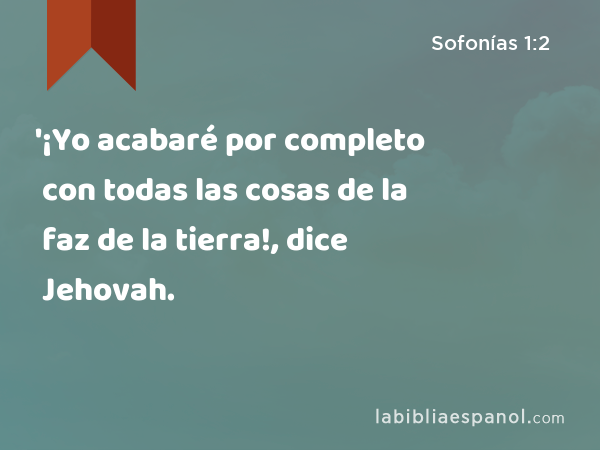 '¡Yo acabaré por completo con todas las cosas de la faz de la tierra!, dice Jehovah. - Sofonías 1:2