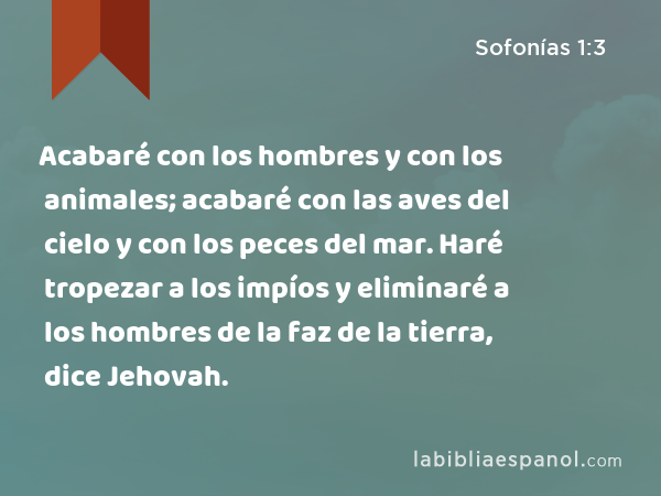 Acabaré con los hombres y con los animales; acabaré con las aves del cielo y con los peces del mar. Haré tropezar a los impíos y eliminaré a los hombres de la faz de la tierra, dice Jehovah. - Sofonías 1:3