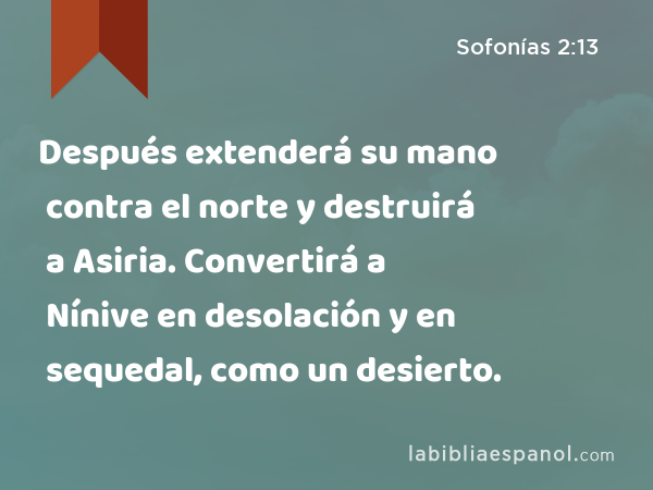 Después extenderá su mano contra el norte y destruirá a Asiria. Convertirá a Nínive en desolación y en sequedal, como un desierto. - Sofonías 2:13