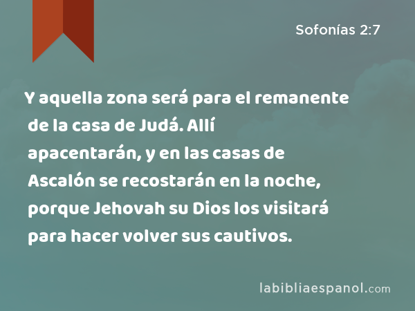 Y aquella zona será para el remanente de la casa de Judá. Allí apacentarán, y en las casas de Ascalón se recostarán en la noche, porque Jehovah su Dios los visitará para hacer volver sus cautivos. - Sofonías 2:7