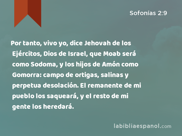 Por tanto, vivo yo, dice Jehovah de los Ejércitos, Dios de Israel, que Moab será como Sodoma, y los hijos de Amón como Gomorra: campo de ortigas, salinas y perpetua desolación. El remanente de mi pueblo los saqueará, y el resto de mi gente los heredará. - Sofonías 2:9