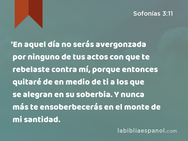 'En aquel día no serás avergonzada por ninguno de tus actos con que te rebelaste contra mí, porque entonces quitaré de en medio de ti a los que se alegran en su soberbia. Y nunca más te ensoberbecerás en el monte de mi santidad. - Sofonías 3:11