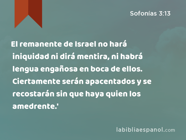 El remanente de Israel no hará iniquidad ni dirá mentira, ni habrá lengua engañosa en boca de ellos. Ciertamente serán apacentados y se recostarán sin que haya quien los amedrente.' - Sofonías 3:13