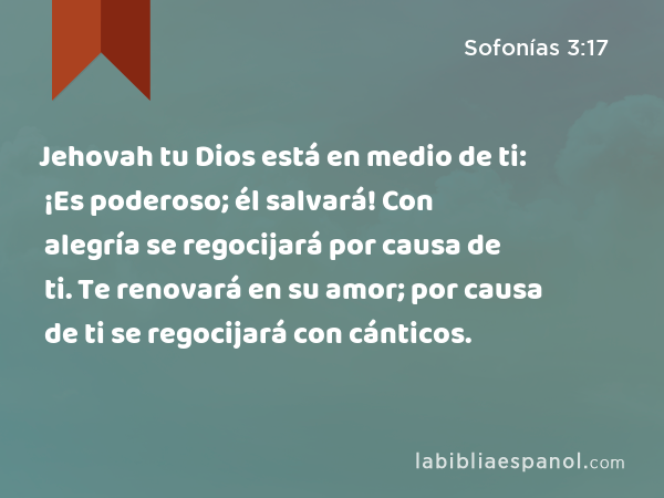 Jehovah tu Dios está en medio de ti: ¡Es poderoso; él salvará! Con alegría se regocijará por causa de ti. Te renovará en su amor; por causa de ti se regocijará con cánticos. - Sofonías 3:17