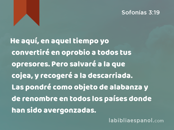 He aquí, en aquel tiempo yo convertiré en oprobio a todos tus opresores. Pero salvaré a la que cojea, y recogeré a la descarriada. Las pondré como objeto de alabanza y de renombre en todos los países donde han sido avergonzadas. - Sofonías 3:19