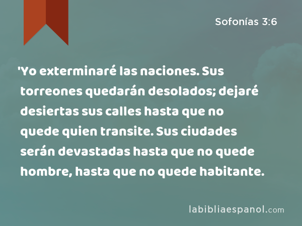 'Yo exterminaré las naciones. Sus torreones quedarán desolados; dejaré desiertas sus calles hasta que no quede quien transite. Sus ciudades serán devastadas hasta que no quede hombre, hasta que no quede habitante. - Sofonías 3:6