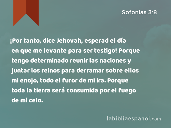 ¡Por tanto, dice Jehovah, esperad el día en que me levante para ser testigo! Porque tengo determinado reunir las naciones y juntar los reinos para derramar sobre ellos mi enojo, todo el furor de mi ira. Porque toda la tierra será consumida por el fuego de mi celo. - Sofonías 3:8