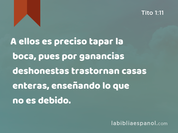 A ellos es preciso tapar la boca, pues por ganancias deshonestas trastornan casas enteras, enseñando lo que no es debido. - Tito 1:11