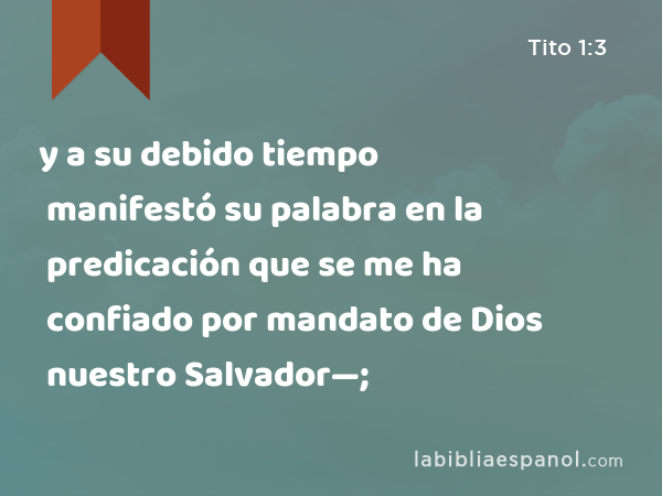 y a su debido tiempo manifestó su palabra en la predicación que se me ha confiado por mandato de Dios nuestro Salvador—; - Tito 1:3