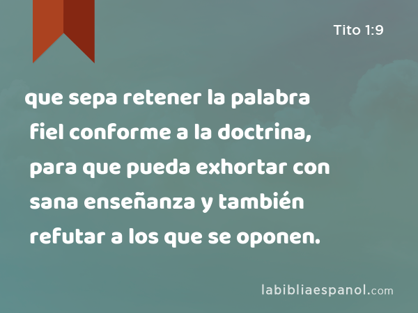 que sepa retener la palabra fiel conforme a la doctrina, para que pueda exhortar con sana enseñanza y también refutar a los que se oponen. - Tito 1:9