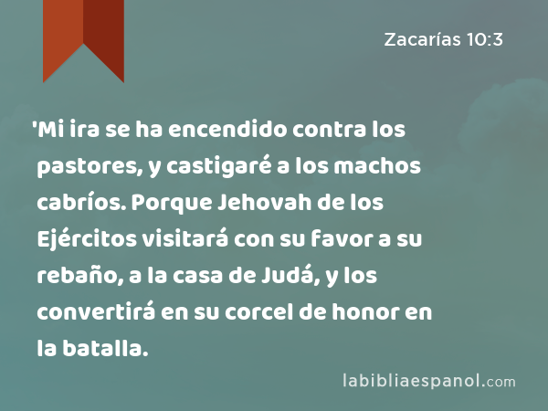 'Mi ira se ha encendido contra los pastores, y castigaré a los machos cabríos. Porque Jehovah de los Ejércitos visitará con su favor a su rebaño, a la casa de Judá, y los convertirá en su corcel de honor en la batalla. - Zacarías 10:3