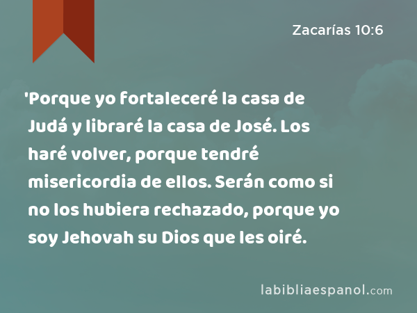 'Porque yo fortaleceré la casa de Judá y libraré la casa de José. Los haré volver, porque tendré misericordia de ellos. Serán como si no los hubiera rechazado, porque yo soy Jehovah su Dios que les oiré. - Zacarías 10:6