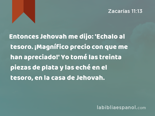 Entonces Jehovah me dijo: 'Echalo al tesoro. ¡Magnífico precio con que me han apreciado!' Yo tomé las treinta piezas de plata y las eché en el tesoro, en la casa de Jehovah. - Zacarías 11:13