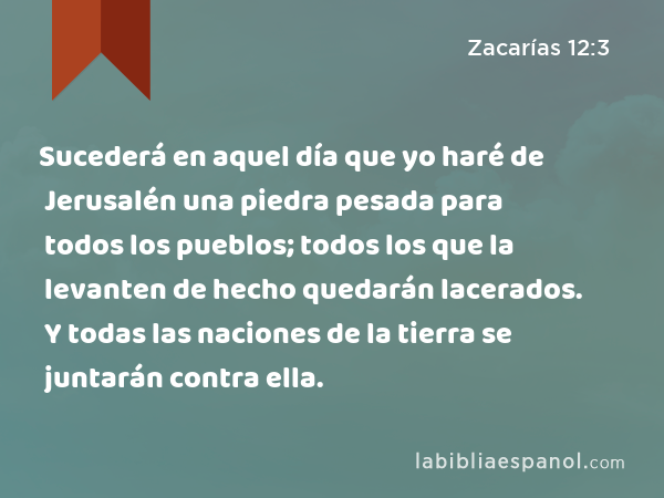 Sucederá en aquel día que yo haré de Jerusalén una piedra pesada para todos los pueblos; todos los que la levanten de hecho quedarán lacerados. Y todas las naciones de la tierra se juntarán contra ella. - Zacarías 12:3