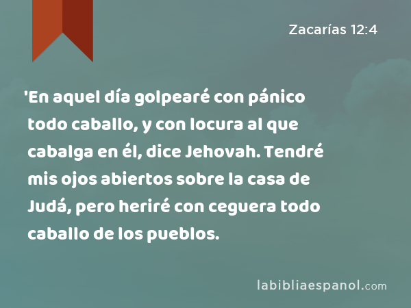 'En aquel día golpearé con pánico todo caballo, y con locura al que cabalga en él, dice Jehovah. Tendré mis ojos abiertos sobre la casa de Judá, pero heriré con ceguera todo caballo de los pueblos. - Zacarías 12:4