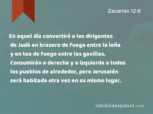 En aquel día convertiré a los dirigentes de Judá en brasero de fuego entre la leña y en tea de fuego entre las gavillas. Consumirán a derecha y a izquierda a todos los pueblos de alrededor, pero Jerusalén será habitada otra vez en su mismo lugar. - Zacarías 12:6