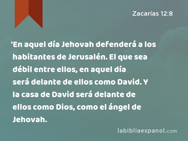 'En aquel día Jehovah defenderá a los habitantes de Jerusalén. El que sea débil entre ellos, en aquel día será delante de ellos como David. Y la casa de David será delante de ellos como Dios, como el ángel de Jehovah. - Zacarías 12:8