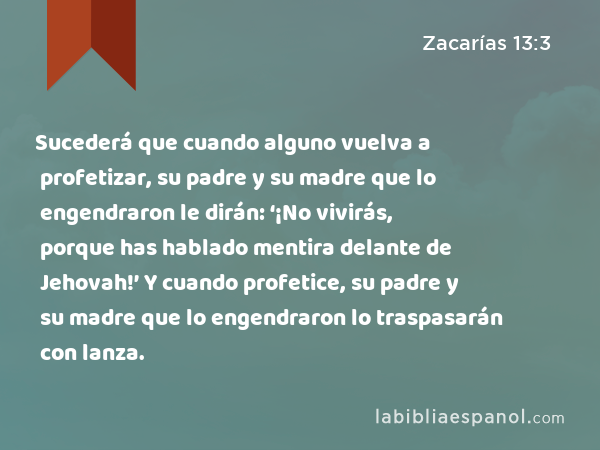 Sucederá que cuando alguno vuelva a profetizar, su padre y su madre que lo engendraron le dirán: ‘¡No vivirás, porque has hablado mentira delante de Jehovah!’ Y cuando profetice, su padre y su madre que lo engendraron lo traspasarán con lanza. - Zacarías 13:3