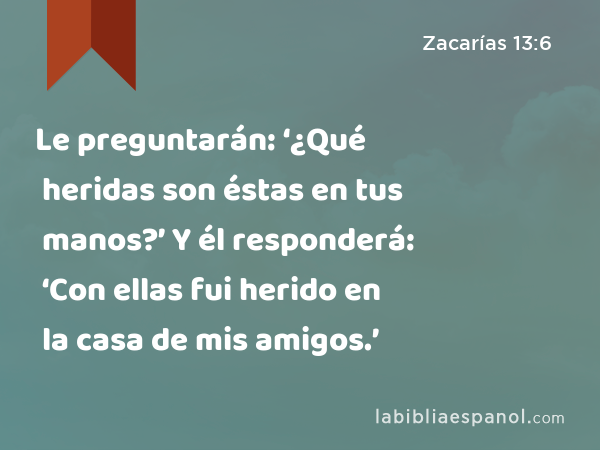 Le preguntarán: ‘¿Qué heridas son éstas en tus manos?’ Y él responderá: ‘Con ellas fui herido en la casa de mis amigos.’ - Zacarías 13:6