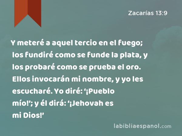 Y meteré a aquel tercio en el fuego; los fundiré como se funde la plata, y los probaré como se prueba el oro. Ellos invocarán mi nombre, y yo les escucharé. Yo diré: ‘¡Pueblo mío!’; y él dirá: ‘¡Jehovah es mi Dios!’ - Zacarías 13:9