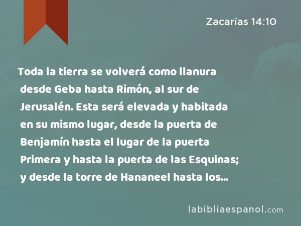 Toda la tierra se volverá como llanura desde Geba hasta Rimón, al sur de Jerusalén. Esta será elevada y habitada en su mismo lugar, desde la puerta de Benjamín hasta el lugar de la puerta Primera y hasta la puerta de las Esquinas; y desde la torre de Hananeel hasta los lagares del rey. - Zacarías 14:10