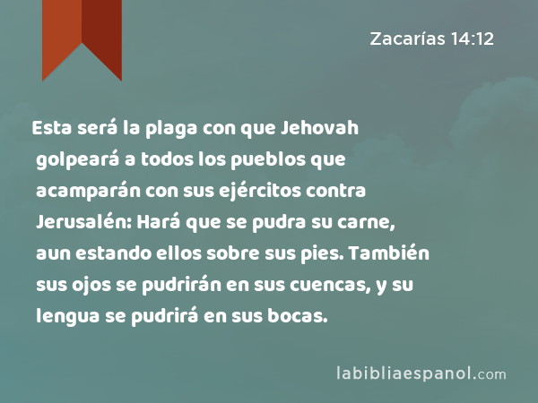 Esta será la plaga con que Jehovah golpeará a todos los pueblos que acamparán con sus ejércitos contra Jerusalén: Hará que se pudra su carne, aun estando ellos sobre sus pies. También sus ojos se pudrirán en sus cuencas, y su lengua se pudrirá en sus bocas. - Zacarías 14:12