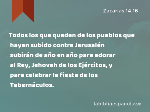 Todos los que queden de los pueblos que hayan subido contra Jerusalén subirán de año en año para adorar al Rey, Jehovah de los Ejércitos, y para celebrar la fiesta de los Tabernáculos. - Zacarías 14:16