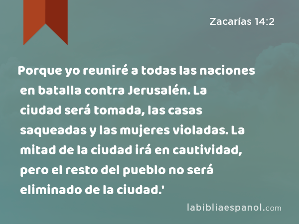 Porque yo reuniré a todas las naciones en batalla contra Jerusalén. La ciudad será tomada, las casas saqueadas y las mujeres violadas. La mitad de la ciudad irá en cautividad, pero el resto del pueblo no será eliminado de la ciudad.' - Zacarías 14:2