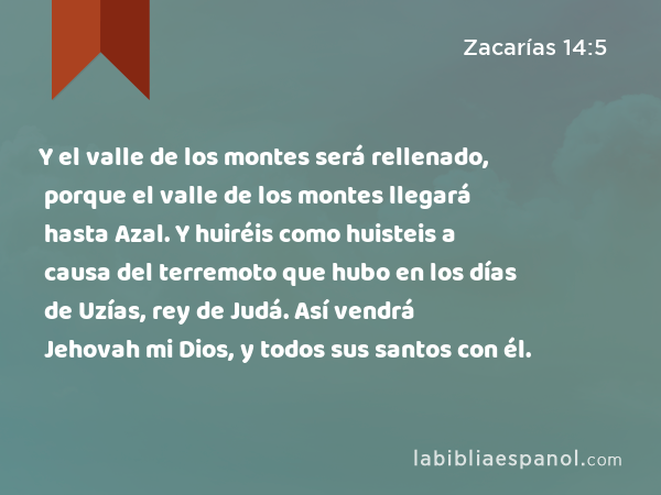 Y el valle de los montes será rellenado, porque el valle de los montes llegará hasta Azal. Y huiréis como huisteis a causa del terremoto que hubo en los días de Uzías, rey de Judá. Así vendrá Jehovah mi Dios, y todos sus santos con él. - Zacarías 14:5