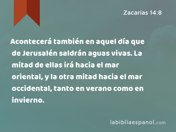 Acontecerá también en aquel día que de Jerusalén saldrán aguas vivas. La mitad de ellas irá hacia el mar oriental, y la otra mitad hacia el mar occidental, tanto en verano como en invierno. - Zacarías 14:8