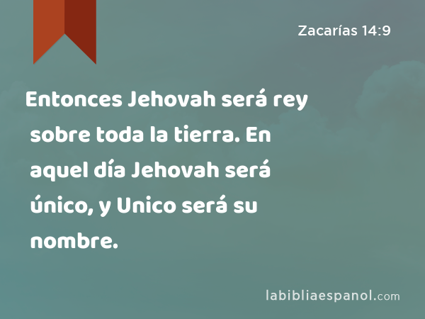 Entonces Jehovah será rey sobre toda la tierra. En aquel día Jehovah será único, y Unico será su nombre. - Zacarías 14:9