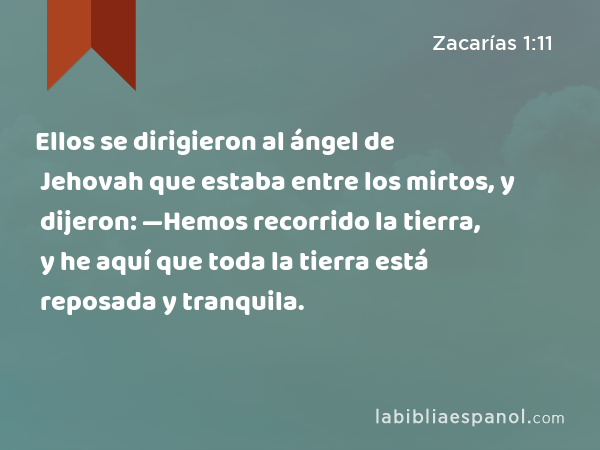 Ellos se dirigieron al ángel de Jehovah que estaba entre los mirtos, y dijeron: —Hemos recorrido la tierra, y he aquí que toda la tierra está reposada y tranquila. - Zacarías 1:11