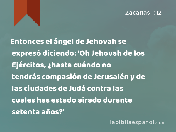 Entonces el ángel de Jehovah se expresó diciendo: 'Oh Jehovah de los Ejércitos, ¿hasta cuándo no tendrás compasión de Jerusalén y de las ciudades de Judá contra las cuales has estado airado durante setenta años?' - Zacarías 1:12