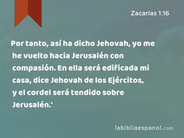 Por tanto, así ha dicho Jehovah, yo me he vuelto hacia Jerusalén con compasión. En ella será edificada mi casa, dice Jehovah de los Ejércitos, y el cordel será tendido sobre Jerusalén.' - Zacarías 1:16