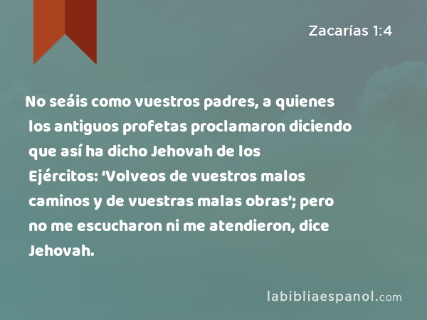 No seáis como vuestros padres, a quienes los antiguos profetas proclamaron diciendo que así ha dicho Jehovah de los Ejércitos: ‘Volveos de vuestros malos caminos y de vuestras malas obras’; pero no me escucharon ni me atendieron, dice Jehovah. - Zacarías 1:4