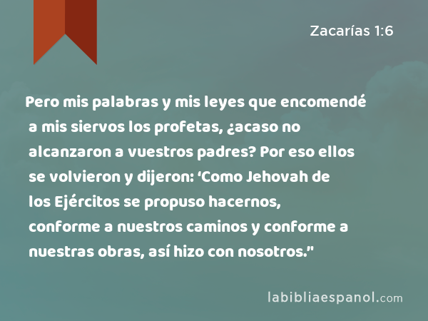 Pero mis palabras y mis leyes que encomendé a mis siervos los profetas, ¿acaso no alcanzaron a vuestros padres? Por eso ellos se volvieron y dijeron: ‘Como Jehovah de los Ejércitos se propuso hacernos, conforme a nuestros caminos y conforme a nuestras obras, así hizo con nosotros.’' - Zacarías 1:6