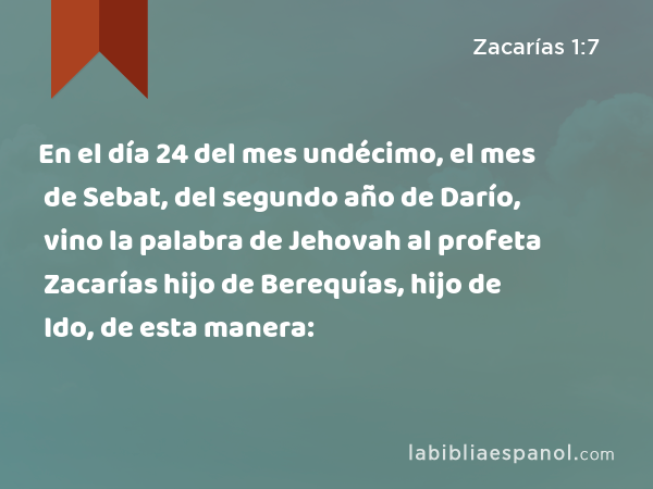 En el día 24 del mes undécimo, el mes de Sebat, del segundo año de Darío, vino la palabra de Jehovah al profeta Zacarías hijo de Berequías, hijo de Ido, de esta manera: - Zacarías 1:7