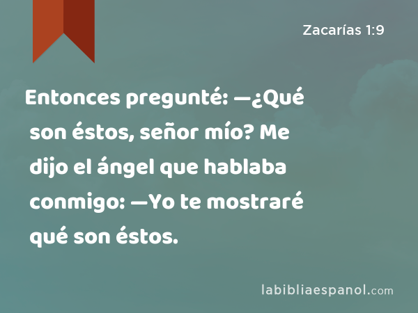 Entonces pregunté: —¿Qué son éstos, señor mío? Me dijo el ángel que hablaba conmigo: —Yo te mostraré qué son éstos. - Zacarías 1:9