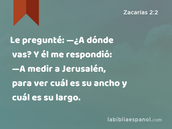 Le pregunté: —¿A dónde vas? Y él me respondió: —A medir a Jerusalén, para ver cuál es su ancho y cuál es su largo. - Zacarías 2:2