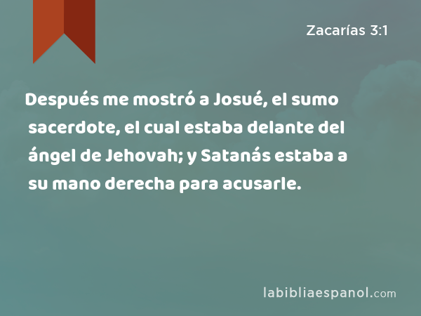 Después me mostró a Josué, el sumo sacerdote, el cual estaba delante del ángel de Jehovah; y Satanás estaba a su mano derecha para acusarle. - Zacarías 3:1