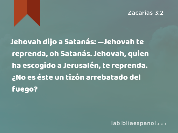 Jehovah dijo a Satanás: —Jehovah te reprenda, oh Satanás. Jehovah, quien ha escogido a Jerusalén, te reprenda. ¿No es éste un tizón arrebatado del fuego? - Zacarías 3:2