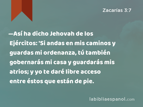 —Así ha dicho Jehovah de los Ejércitos: 'Si andas en mis caminos y guardas mi ordenanza, tú también gobernarás mi casa y guardarás mis atrios; y yo te daré libre acceso entre éstos que están de pie. - Zacarías 3:7