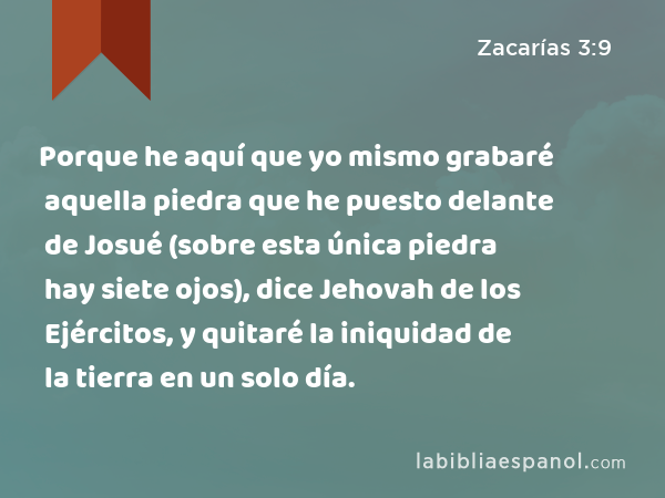 Porque he aquí que yo mismo grabaré aquella piedra que he puesto delante de Josué (sobre esta única piedra hay siete ojos), dice Jehovah de los Ejércitos, y quitaré la iniquidad de la tierra en un solo día. - Zacarías 3:9