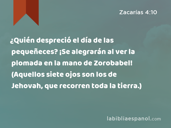 ¿Quién despreció el día de las pequeñeces? ¡Se alegrarán al ver la plomada en la mano de Zorobabel! (Aquellos siete ojos son los de Jehovah, que recorren toda la tierra.) - Zacarías 4:10