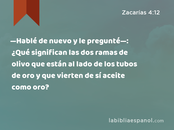 —Hablé de nuevo y le pregunté—: ¿Qué significan las dos ramas de olivo que están al lado de los tubos de oro y que vierten de sí aceite como oro? - Zacarías 4:12